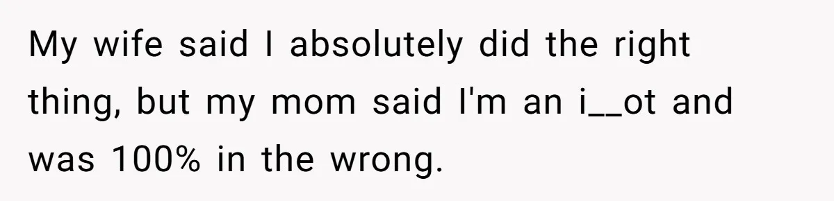 My wife said I absolutely did the right thing, but my mom said I'm an i__ot and was 100% in the wrong.
