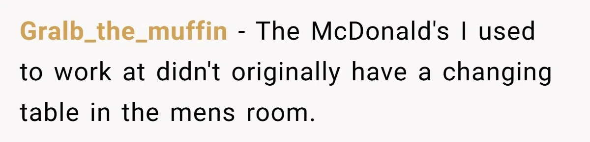 Gralb_the_muffin − The McDonald's I used to work at didn't originally have a changing table in the mens room.