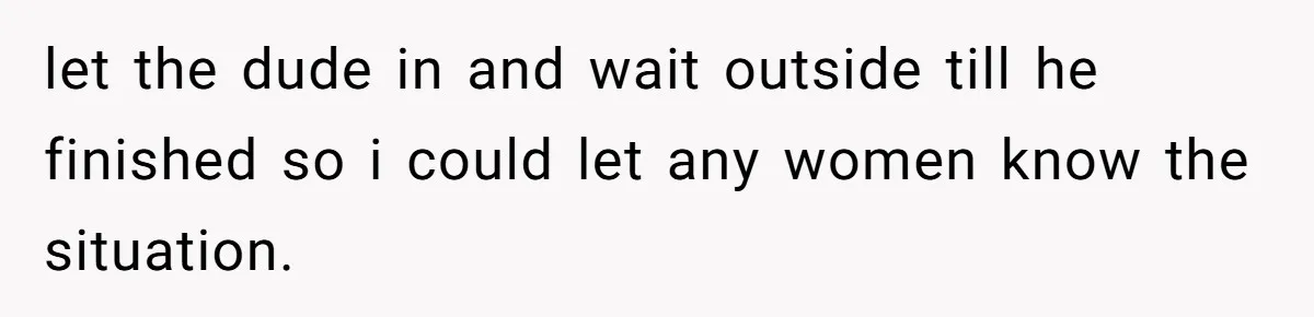 let the dude in and wait outside till he finished so i could let any women know the situation.