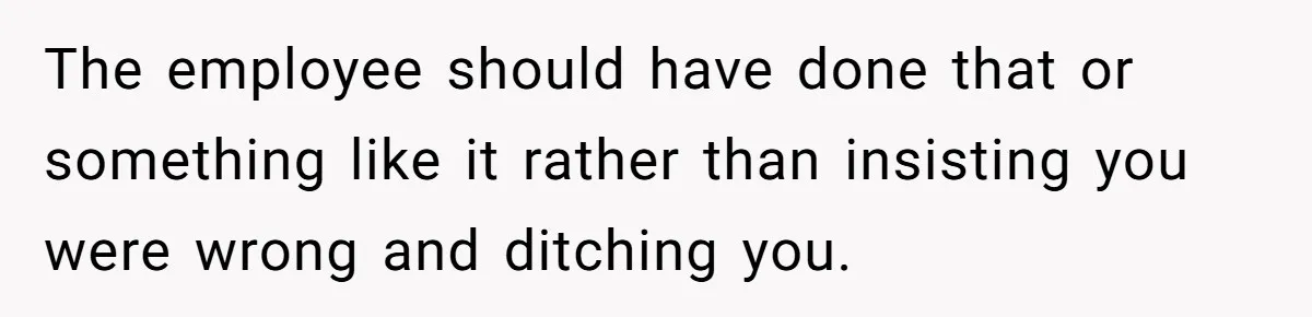 The employee should have done that or something like it rather than insisting you were wrong and ditching you.