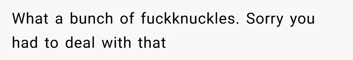 What a bunch of fuckknuckles. Sorry you had to deal with that