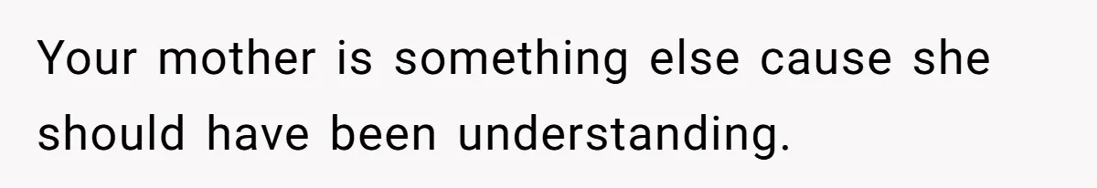 Your mother is something else cause she should have been understanding.