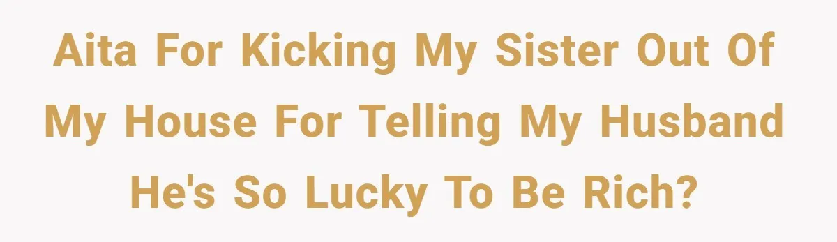 Woman Defends Her Husband After Sister Treats His Tragedy Like A Piggy Bank AITA for kicking my sister out of my house for telling my husband he's so lucky to be rich?