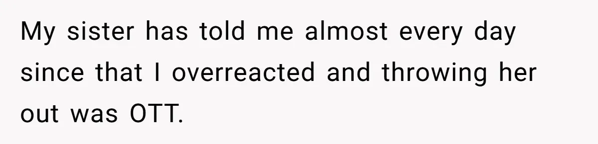 Woman Defends Her Husband After Sister Treats His Tragedy Like A Piggy Bank My sister has told me almost every day since that I overreacted and throwing her out was OTT.