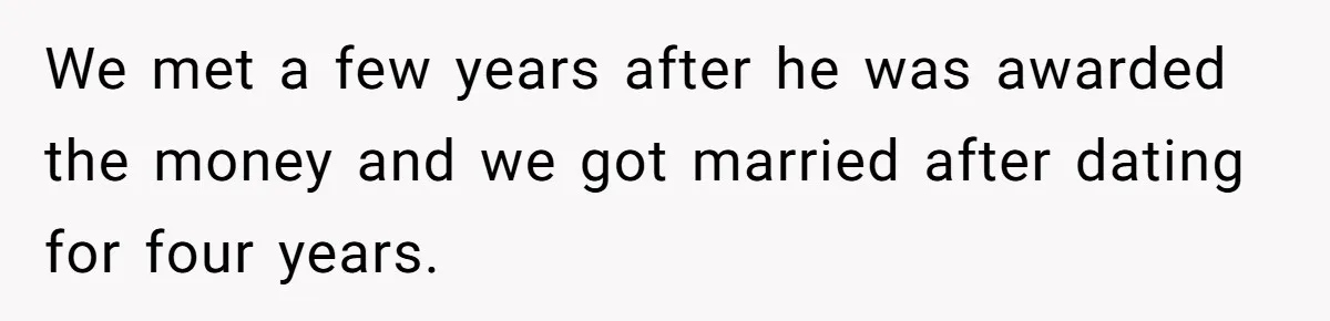 Woman Defends Her Husband After Sister Treats His Tragedy Like A Piggy Bank We met a few years after he was awarded the money and we got married after dating for four years.