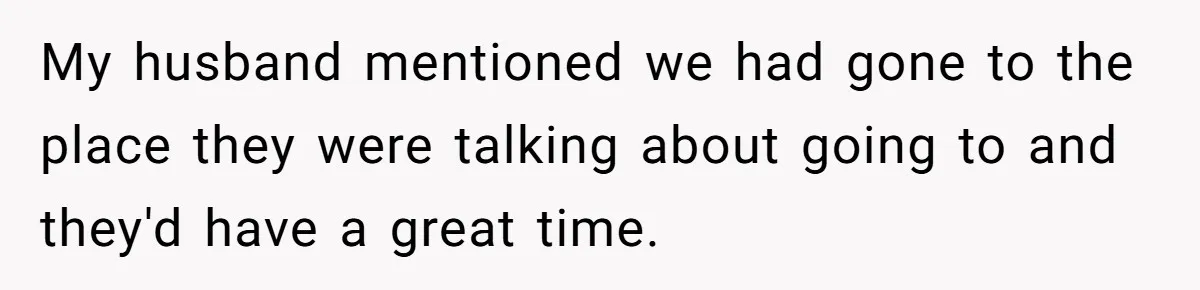 Woman Defends Her Husband After Sister Treats His Tragedy Like A Piggy Bank My husband mentioned we had gone to the place they were talking about going to and they'd have a great time.