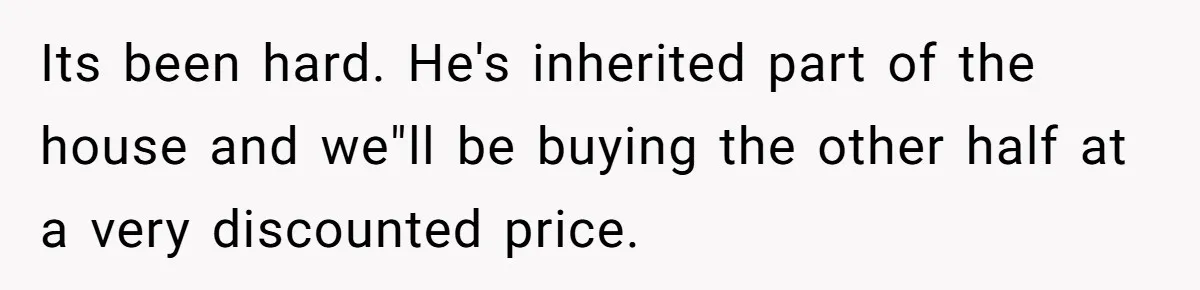 Woman Defends Her Husband After Sister Treats His Tragedy Like A Piggy Bank Its been hard. He's inherited part of the house and we"ll be buying the other half at a very discounted price.