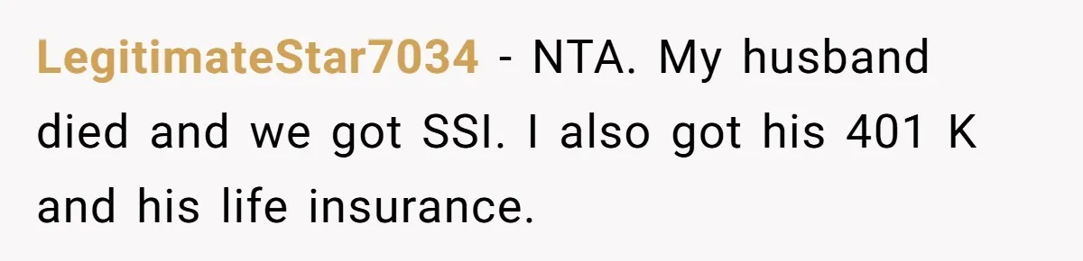 Woman Defends Her Husband After Sister Treats His Tragedy Like A Piggy Bank LegitimateStar7034 − NTA. My husband died and we got SSI. I also got his 401 K and his life insurance.