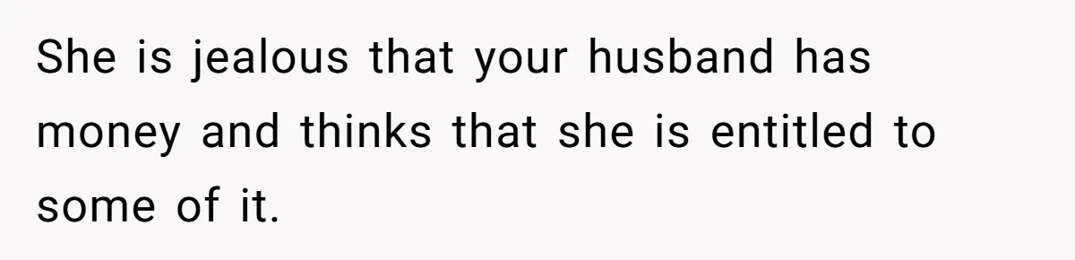 Woman Defends Her Husband After Sister Treats His Tragedy Like A Piggy Bank She is jealous that your husband has money and thinks that she is entitled to some of it.