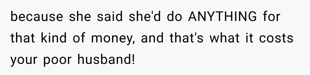 Woman Defends Her Husband After Sister Treats His Tragedy Like A Piggy Bank because she said she'd do ANYTHING for that kind of money, and that's what it costs your poor husband!