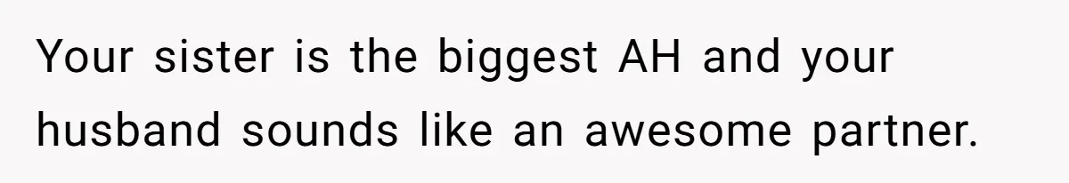 Woman Defends Her Husband After Sister Treats His Tragedy Like A Piggy Bank Your sister is the biggest AH and your husband sounds like an awesome partner.