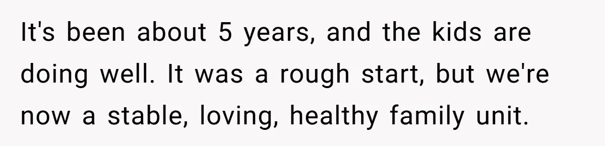 Woman Refuses Sister’s “Custody” Demand After Adopting The Kids She Abandoned Years Ago It's been about 5 years, and the kids are doing well. It was a rough start, but we're now a stable, loving, healthy family unit.