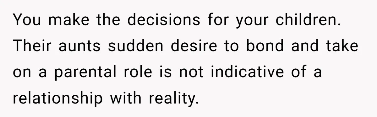 Woman Refuses Sister’s “Custody” Demand After Adopting The Kids She Abandoned Years Ago You make the decisions for your children. Their aunts sudden desire to bond and take on a parental role is not indicative of a relationship with reality.