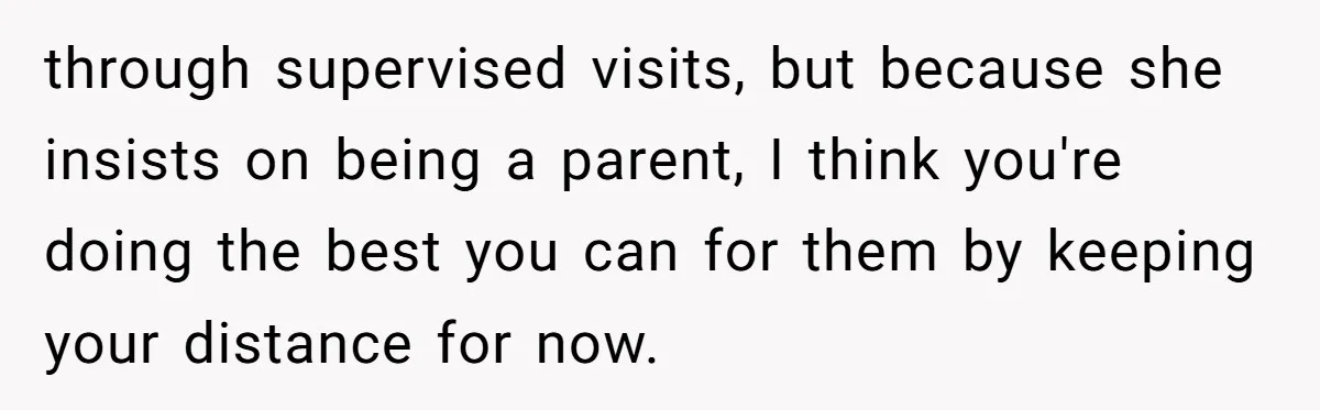 Woman Refuses Sister’s “Custody” Demand After Adopting The Kids She Abandoned Years Ago through supervised visits, but because she insists on being a parent, I think you're doing the best you can for them by keeping your distance for now.
