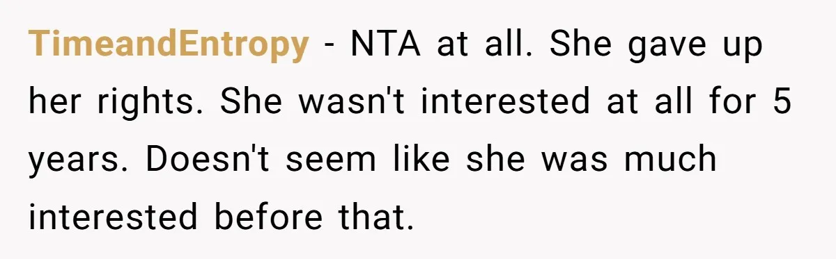 Woman Refuses Sister’s “Custody” Demand After Adopting The Kids She Abandoned Years Ago TimeandEntropy − NTA at all. She gave up her rights. She wasn't interested at all for 5 years. Doesn't seem like she was much interested before that.