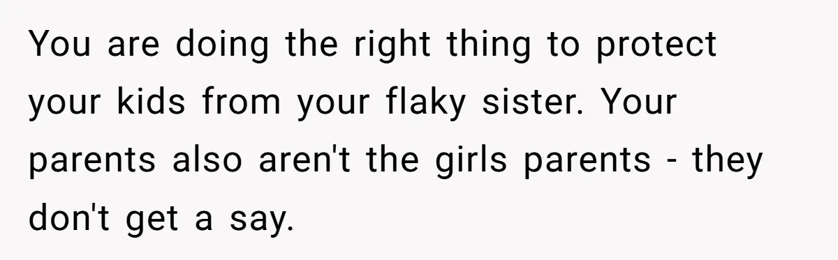 Woman Refuses Sister’s “Custody” Demand After Adopting The Kids She Abandoned Years Ago You are doing the right thing to protect your kids from your flaky sister. Your parents also aren't the girls parents - they don't get a say.