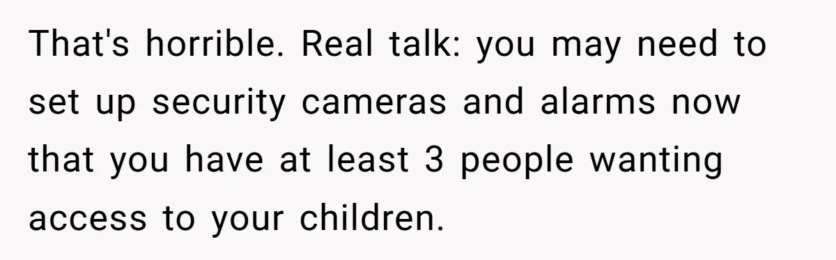 Woman Refuses Sister’s “Custody” Demand After Adopting The Kids She Abandoned Years Ago That's horrible. Real talk: you may need to set up security cameras and alarms now that you have at least 3 people wanting access to your children.