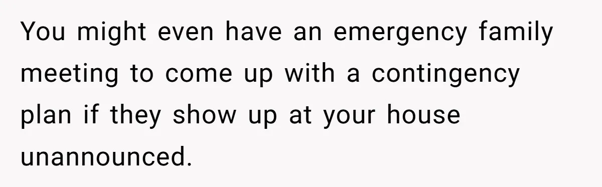 Woman Refuses Sister’s “Custody” Demand After Adopting The Kids She Abandoned Years Ago You might even have an emergency family meeting to come up with a contingency plan if they show up at your house unannounced.
