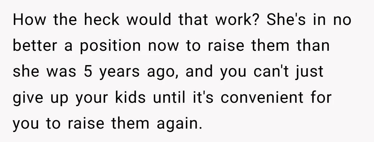 Woman Refuses Sister’s “Custody” Demand After Adopting The Kids She Abandoned Years Ago How the heck would that work? She's in no better a position now to raise them than she was 5 years ago, and you can't just give up your kids...