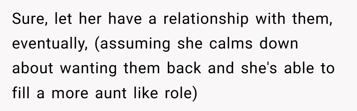 Woman Refuses Sister’s “Custody” Demand After Adopting The Kids She Abandoned Years Ago Sure, let her have a relationship with them, eventually, (assuming she calms down about wanting them back and she's able to fill a more aunt like role)