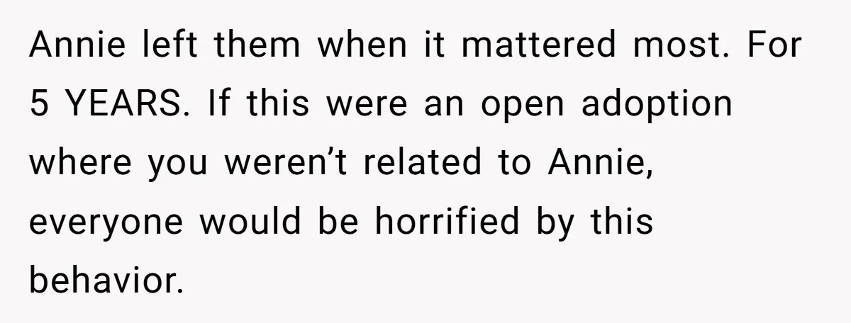 Woman Refuses Sister’s “Custody” Demand After Adopting The Kids She Abandoned Years Ago Annie left them when it mattered most. For 5 YEARS. If this were an open adoption where you weren’t related to Annie, everyone would be horrified by this behavior.