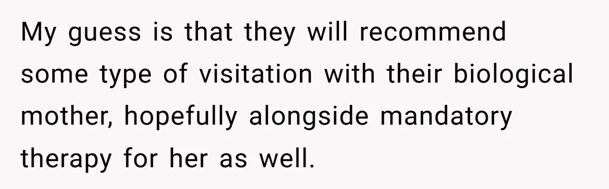 Woman Refuses Sister’s “Custody” Demand After Adopting The Kids She Abandoned Years Ago My guess is that they will recommend some type of visitation with their biological mother, hopefully alongside mandatory therapy for her as well.