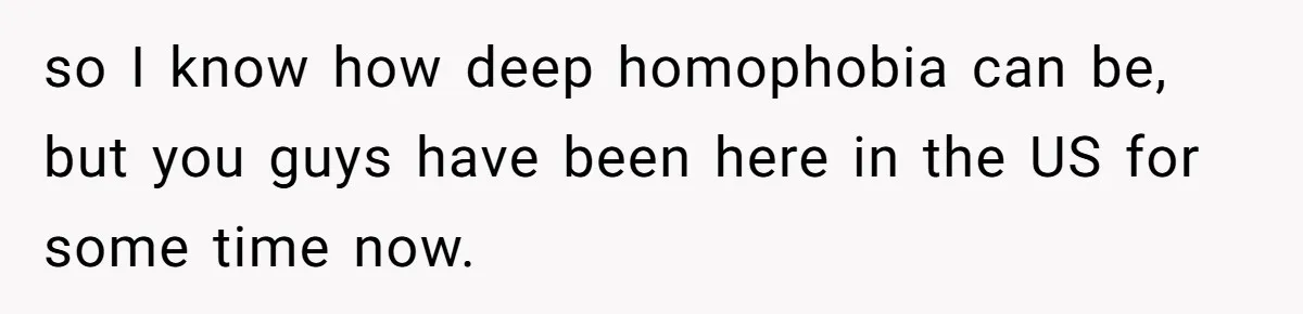 He Cut Off His Elderly Parents Financially After They Kicked Out His Younger Brother so I know how deep homophobia can be, but you guys have been here in the US for some time now.