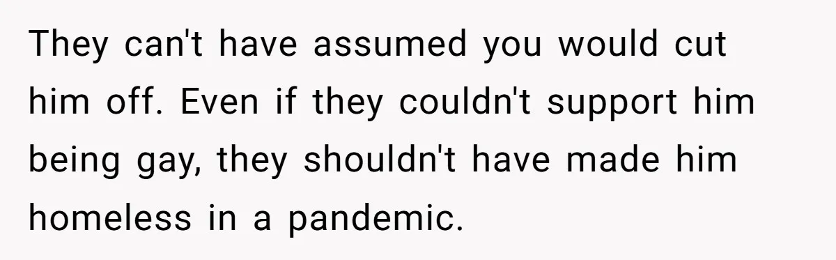 He Cut Off His Elderly Parents Financially After They Kicked Out His Younger Brother They can't have assumed you would cut him off. Even if they couldn't support him being gay, they shouldn't have made him homeless in a pandemic.