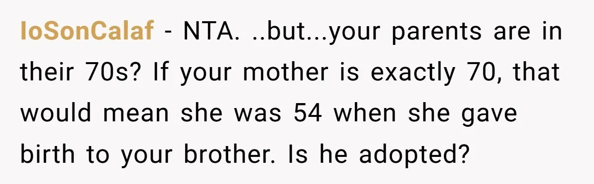He Cut Off His Elderly Parents Financially After They Kicked Out His Younger Brother IoSonCalaf − NTA. ..but...your parents are in their 70s? If your mother is exactly 70, that would mean she was 54 when she gave birth to your brother. Is he...