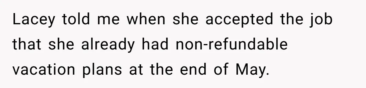 She Quit on Day One After Her Vacation Was Denied, and the Manager Learned the Hard Way Lacey told me when she accepted the job that she already had non-refundable vacation plans at the end of May.