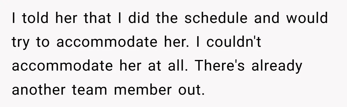 She Quit on Day One After Her Vacation Was Denied, and the Manager Learned the Hard Way I told her that I did the schedule and would try to accommodate her. I couldn't accommodate her at all. There's already another team member out.