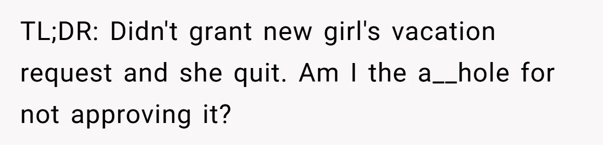 She Quit on Day One After Her Vacation Was Denied, and the Manager Learned the Hard Way TL;DR: Didn't grant new girl's vacation request and she quit. Am I the a__hole for not approving it?