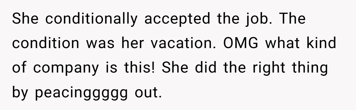 She Quit on Day One After Her Vacation Was Denied, and the Manager Learned the Hard Way She conditionally accepted the job. The condition was her vacation. OMG what kind of company is this! She did the right thing by peacinggggg out.