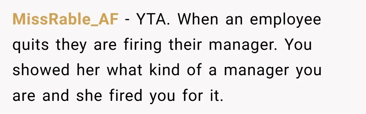 She Quit on Day One After Her Vacation Was Denied, and the Manager Learned the Hard Way MissRable_AF − YTA. When an employee quits they are firing their manager. You showed her what kind of a manager you are and she fired you for it.