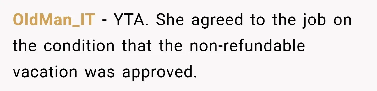 She Quit on Day One After Her Vacation Was Denied, and the Manager Learned the Hard Way OldMan_IT − YTA. She agreed to the job on the condition that the non-refundable vacation was approved.