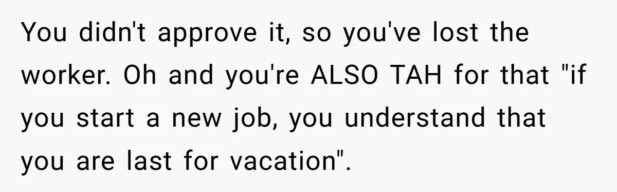 She Quit on Day One After Her Vacation Was Denied, and the Manager Learned the Hard Way You didn't approve it, so you've lost the worker. Oh and you're ALSO TAH for that "if you start a new job, you understand that you are last for vacation".