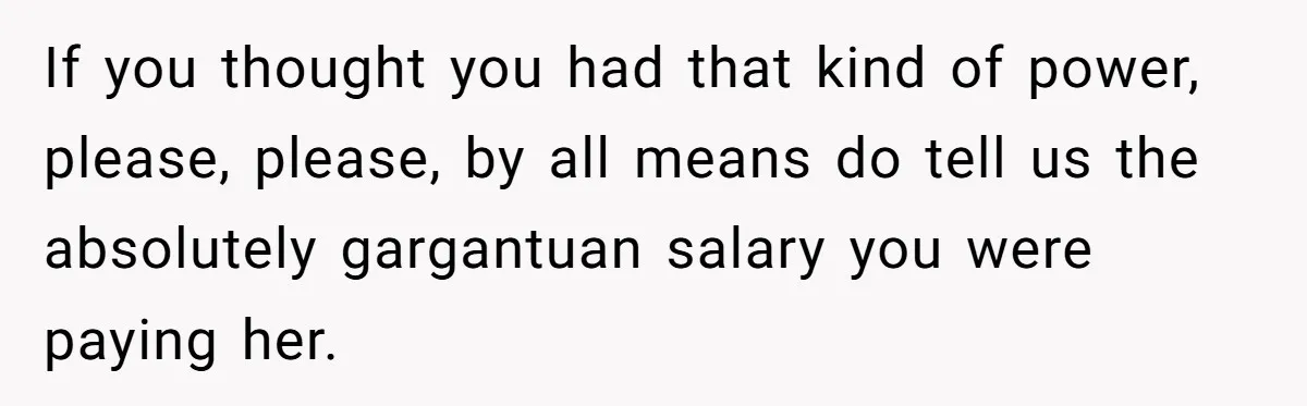 She Quit on Day One After Her Vacation Was Denied, and the Manager Learned the Hard Way If you thought you had that kind of power, please, please, by all means do tell us the absolutely gargantuan salary you were paying her.