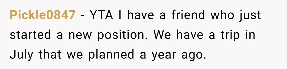 She Quit on Day One After Her Vacation Was Denied, and the Manager Learned the Hard Way Pickle0847 − YTA I have a friend who just started a new position. We have a trip in July that we planned a year ago.