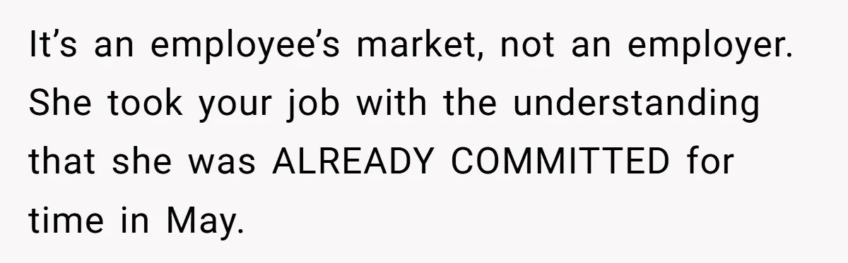 She Quit on Day One After Her Vacation Was Denied, and the Manager Learned the Hard Way It’s an employee’s market, not an employer. She took your job with the understanding that she was ALREADY COMMITTED for time in May.