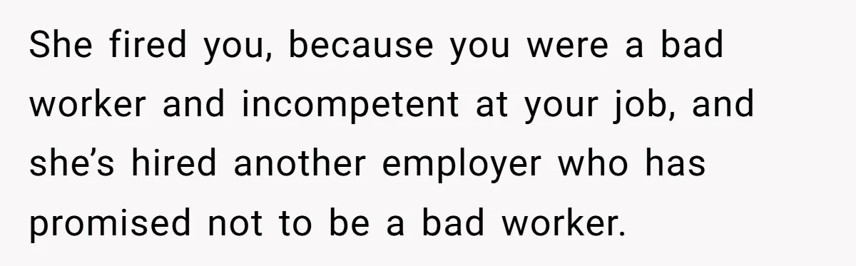 She Quit on Day One After Her Vacation Was Denied, and the Manager Learned the Hard Way She fired you, because you were a bad worker and incompetent at your job, and she’s hired another employer who has promised not to be a bad worker.