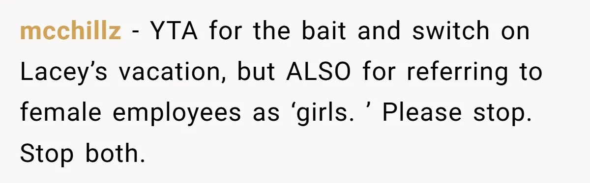 She Quit on Day One After Her Vacation Was Denied, and the Manager Learned the Hard Way mcchillz − YTA for the bait and switch on Lacey’s vacation, but ALSO for referring to female employees as ‘girls. ’ Please stop. Stop both.