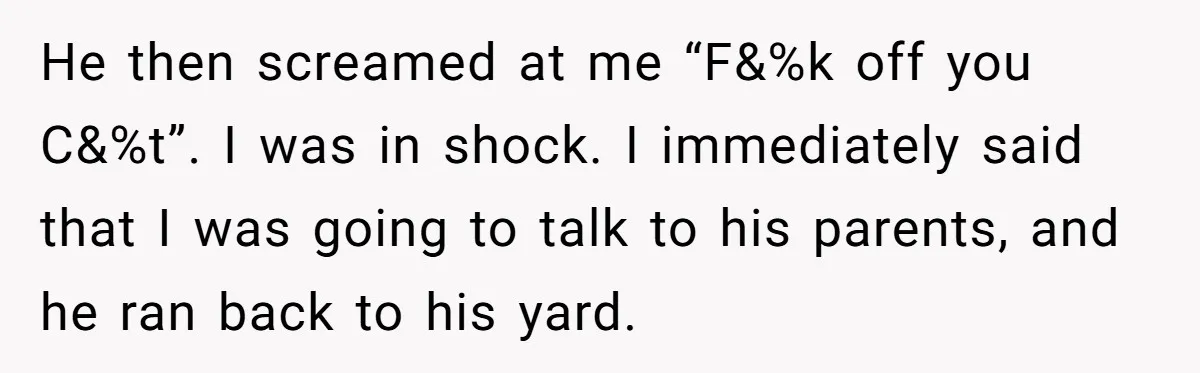 Parents Refused to Control Their Screaming Kids for Years - Until the Neighborhood Fought Back With Music He then screamed at me “F&%k off you C&%t”. I was in shock. I immediately said that I was going to talk to his parents, and he ran back to...