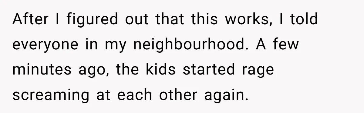 Parents Refused to Control Their Screaming Kids for Years - Until the Neighborhood Fought Back With Music After I figured out that this works, I told everyone in my neighbourhood. A few minutes ago, the kids started rage screaming at each other again.