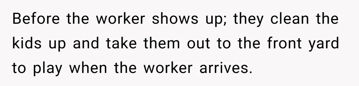 Parents Refused to Control Their Screaming Kids for Years - Until the Neighborhood Fought Back With Music Before the worker shows up; they clean the kids up and take them out to the front yard to play when the worker arrives.