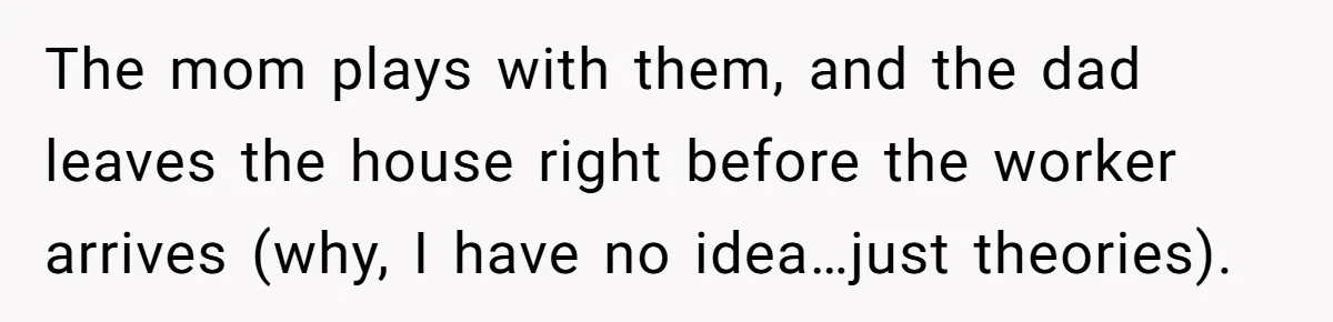 Parents Refused to Control Their Screaming Kids for Years - Until the Neighborhood Fought Back With Music The mom plays with them, and the dad leaves the house right before the worker arrives (why, I have no idea…just theories).