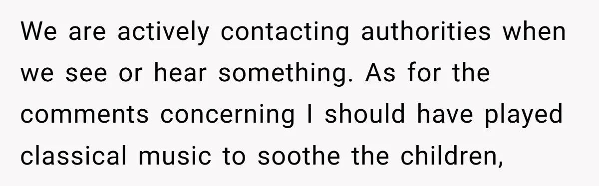 Parents Refused to Control Their Screaming Kids for Years - Until the Neighborhood Fought Back With Music We are actively contacting authorities when we see or hear something. As for the comments concerning I should have played classical music to soothe the children,