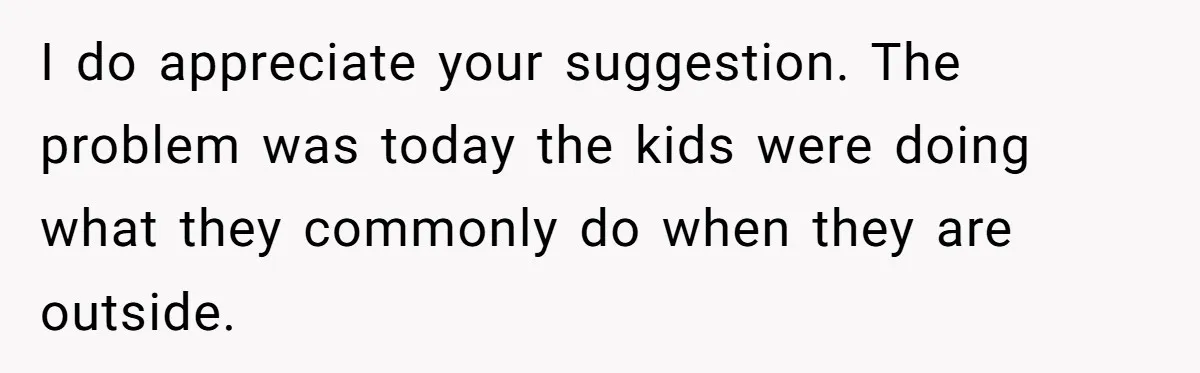 Parents Refused to Control Their Screaming Kids for Years - Until the Neighborhood Fought Back With Music I do appreciate your suggestion. The problem was today the kids were doing what they commonly do when they are outside.