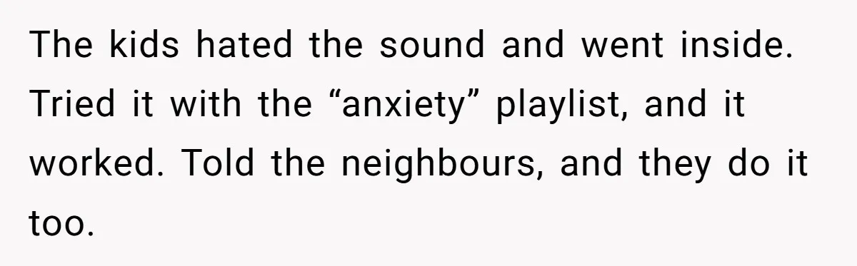 Parents Refused to Control Their Screaming Kids for Years - Until the Neighborhood Fought Back With Music The kids hated the sound and went inside. Tried it with the “anxiety” playlist, and it worked. Told the neighbours, and they do it too.