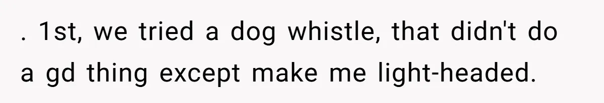 Parents Refused to Control Their Screaming Kids for Years - Until the Neighborhood Fought Back With Music . 1st, we tried a dog whistle, that didn't do a gd thing except make me light-headed.