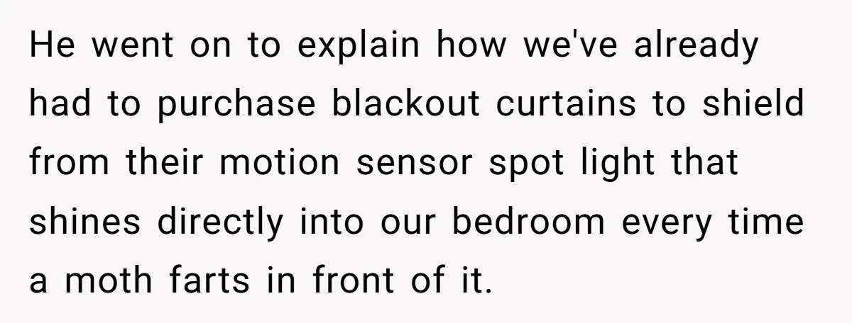 Parents Refused to Control Their Screaming Kids for Years - Until the Neighborhood Fought Back With Music He went on to explain how we've already had to purchase blackout curtains to shield from their motion sensor spot light that shines directly into our bedroom every time a...